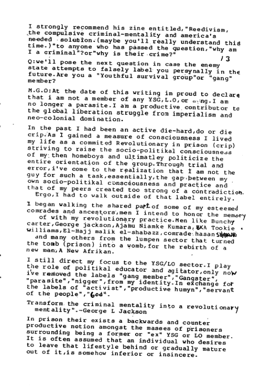 I strongly recommend his zine entitled,"Reedivism, .the compulsive criminal-mentality and america‘s needed - eolubfon: (maybe you’ll really understand this time.)"to anyone who has passed the guestion,*why am I a eriminal®zor"why is their crime?® 73 Q:ve’ll pose the mext guestion in case the enemy state attempts to falsely label you persynally in the future-Are you a "Youthful survival groupor rgang member? M.G.0:At the date of this writing im proud to declare that i am not a member of any YSG,L.0,or a.ng-1 am no longer a parasite.l am a productive contributor to the global liberation struggle from imperialism and neo-colonial domination. In the past I had been an active die-hard,do or ai crip-As I gained a measure of consciousness I 1iveq my life as a commited Revolutionary in prison (crip) striving to raise the socio-politikal consciousnosy of my. then homeboys and ultimatley politicize the entire orientation of the group.Through trial amg errori’ve come to the realization that I am ot the guy for such a task,essentially, the gap.betw on socio-politikal comsed that of my peers created too strong of a contradiction. Ergo.1 had to valk outside of that label entirely. 1 began walking the shared partof some of my esteemed comrades and ancestoraimen I intend te honmr fhe e of vith my revolutionacy practice Men 1ike Bonoim carter,George jackson,AJamu Niamke Kimara, B4 Tonilh « williams/E1-Ha3) malik e1-shabass .conrade. hasa Syts and many others from the lumpen sector thar b otioy the tomb {prison) into a womb, for the rebirth of a new maniA New Atrikan: I still direct my focus to the YSG/ the role of politikal educator and ve removed the labels "gang member";"Gangster “"parasite”, "nigger”,from my identity.In eSchangé for the labels of *activist”,productiwe humyn®,servant of the people*,"God". Transform the criminal mentality into a re: mentality".-George L Jackson L0 sector.T play 291 tator ,only now oluts onary In prison their exists a backvards and counter productive notion amongst the masees of prisoners surrounding being a former or "ex® YSG of Lo member. It is often assumed that an individual who desires to leave that lifestyle behind or gradually mature out of it,is somehow inferior or insincere.